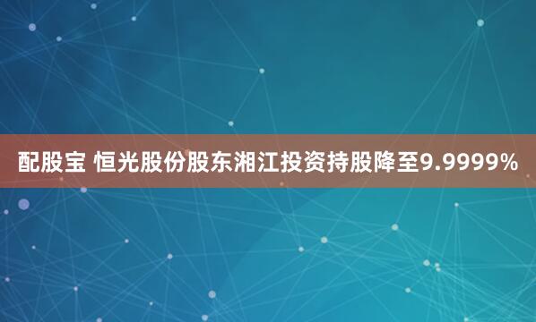 配股宝 恒光股份股东湘江投资持股降至9.9999%