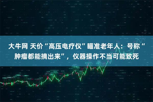 大牛网 天价“高压电疗仪”瞄准老年人:号称“肿瘤都能摘出来”,仪器操作不当可能致死