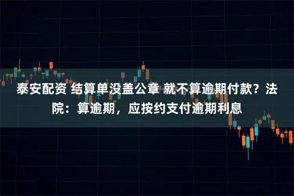 泰安配资 结算单没盖公章 就不算逾期付款?法院:算逾期,应按约支付逾期利息