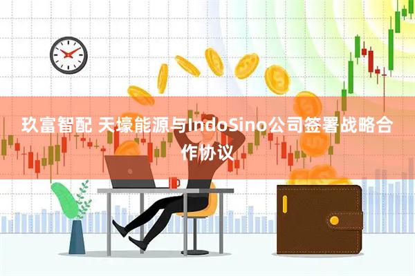 玖富智配 天壕能源与IndoSino公司签署战略合作协议