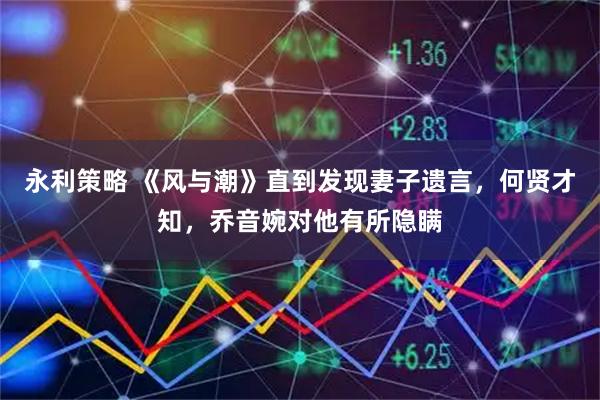 永利策略 《风与潮》直到发现妻子遗言，何贤才知，乔音婉对他有所隐瞒