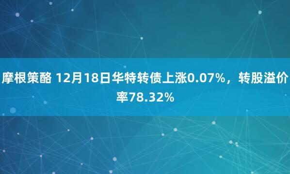 摩根策酪 12月18日华特转债上涨0.07%，转股溢价率78.32%