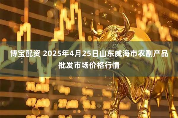 博宝配资 2025年4月25日山东威海市农副产品批发市场价格行情