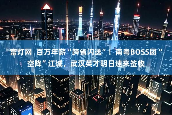 富灯网  百万年薪“跨省闪送”！南粤BOSS团“空降”江城，武汉英才明日速来签收