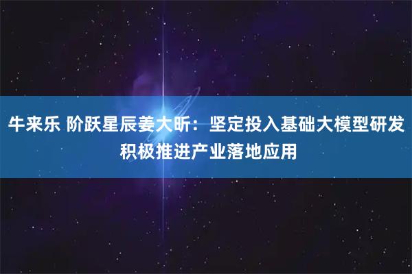 牛来乐 阶跃星辰姜大昕:坚定投入基础大模型研发 积极推进产业落地应用