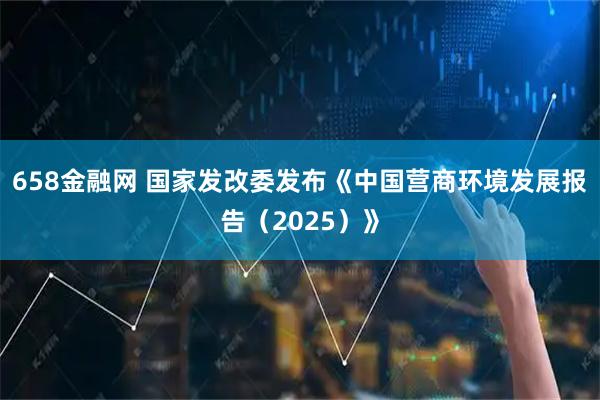 658金融网 国家发改委发布《中国营商环境发展报告（2025）》
