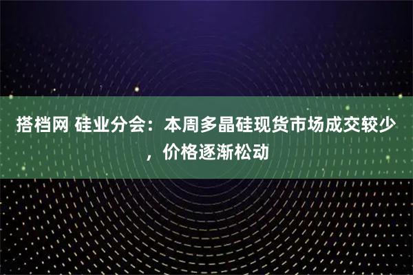 搭档网 硅业分会：本周多晶硅现货市场成交较少，价格逐渐松动