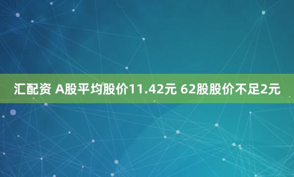 汇配资 A股平均股价11.42元 62股股价不足2元