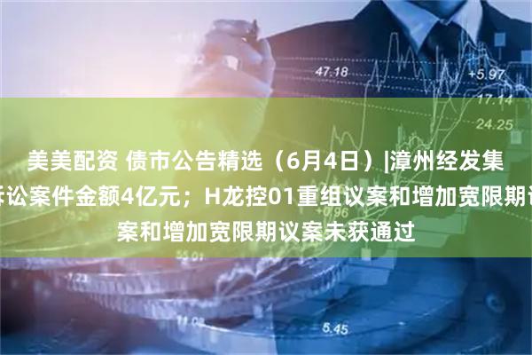 美美配资 债市公告精选（6月4日）|漳州经发集团涉及重大诉讼案件金额4亿元；H龙控01重组议案和增加宽限期议案未获通过
