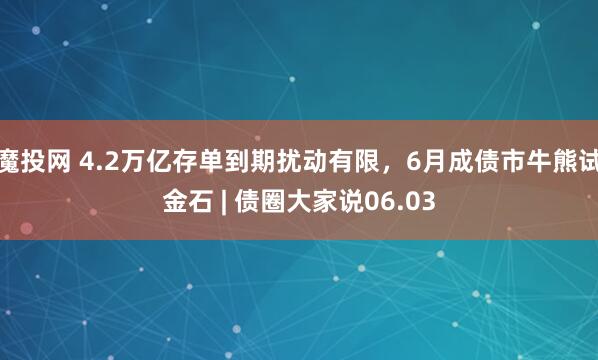 魔投网 4.2万亿存单到期扰动有限，6月成债市牛熊试金石 | 债圈大家说06.03