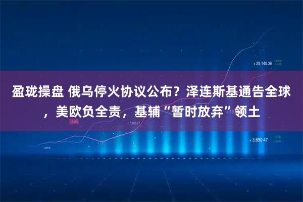 盈珑操盘 俄乌停火协议公布？泽连斯基通告全球，美欧负全责，基辅“暂时放弃”领土