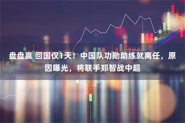 盘盘赢 回国仅1天！中国队功勋助练就离任，原因曝光，将联手郑智战中超