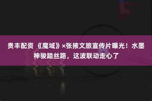 贵丰配资 《魔域》×张掖文旅宣传片曝光！水墨神骏踏丝路，这波联动走心了