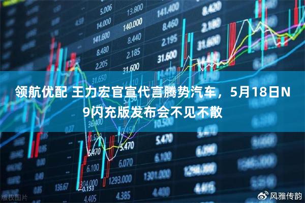 领航优配 王力宏官宣代言腾势汽车，5月18日N9闪充版发布会不见不散