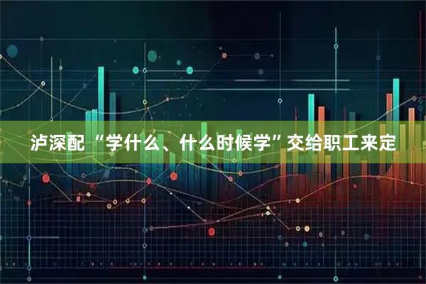 泸深配 “学什么、什么时候学”交给职工来定