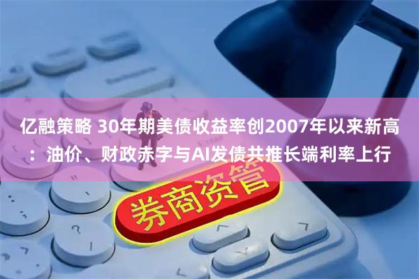 亿融策略 30年期美债收益率创2007年以来新高：油价、财政赤字与AI发债共推长端利率上行