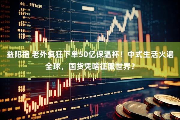 益阳指 老外疯狂下单50亿保温杯！中式生活火遍全球，国货凭啥征服世界？